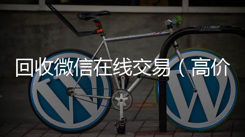 回收微信在线vx回收联系方式交易（高价回收微信平台）